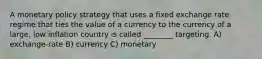 A monetary policy strategy that uses a fixed exchange rate regime that ties the value of a currency to the currency of a large, low inflation country is called ________ targeting. A) exchange-rate B) currency C) monetary