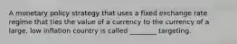 A monetary policy strategy that uses a fixed exchange rate regime that ties the value of a currency to the currency of a large, low inflation country is called ________ targeting.