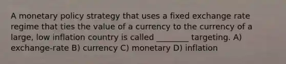 A <a href='https://www.questionai.com/knowledge/kEE0G7Llsx-monetary-policy' class='anchor-knowledge'>monetary policy</a> strategy that uses a fixed exchange rate regime that ties the value of a currency to the currency of a large, low inflation country is called ________ targeting. A) exchange-rate B) currency C) monetary D) inflation