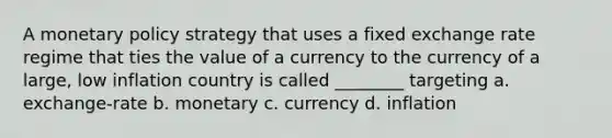 A monetary policy strategy that uses a fixed exchange rate regime that ties the value of a currency to the currency of a large, low inflation country is called ________ targeting a. exchange-rate b. monetary c. currency d. inflation