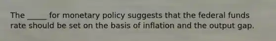 The _____ for monetary policy suggests that the federal funds rate should be set on the basis of inflation and the output gap.