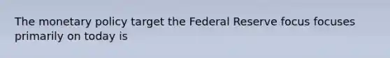 The monetary policy target the Federal Reserve focus focuses primarily on today is