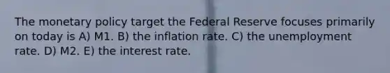 The monetary policy target the Federal Reserve focuses primarily on today is A) M1. B) the inflation rate. C) the unemployment rate. D) M2. E) the interest rate.