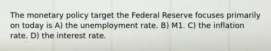 The monetary policy target the Federal Reserve focuses primarily on today is A) the unemployment rate. B) M1. C) the inflation rate. D) the interest rate.