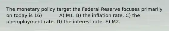 The monetary policy target the Federal Reserve focuses primarily on today is 16) ______ A) M1. B) the inflation rate. C) the unemployment rate. D) the interest rate. E) M2.