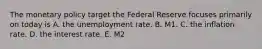 The monetary policy target the Federal Reserve focuses primarily on today is A. the unemployment rate. B. M1. C. the inflation rate. D. the interest rate. E. M2