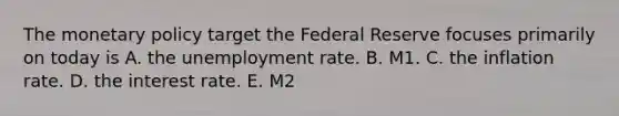 The monetary policy target the Federal Reserve focuses primarily on today is A. the unemployment rate. B. M1. C. the inflation rate. D. the interest rate. E. M2