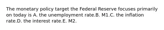 The monetary policy target the Federal Reserve focuses primarily on today is A. the unemployment rate.B. M1.C. the inflation rate.D. the interest rate.E. M2.