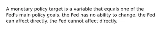 A monetary policy target is a variable that equals one of the Fed's main policy goals. the Fed has no ability to change. the Fed can affect directly. the Fed cannot affect directly.