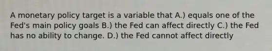 A monetary policy target is a variable that A.) equals one of the Fed's main policy goals B.) the Fed can affect directly C.) the Fed has no ability to change. D.) the Fed cannot affect directly