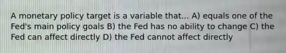 A <a href='https://www.questionai.com/knowledge/kEE0G7Llsx-monetary-policy' class='anchor-knowledge'>monetary policy</a> target is a variable that... A) equals one of the Fed's main policy goals B) the Fed has no ability to change C) the Fed can affect directly D) the Fed cannot affect directly