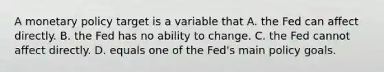 A monetary policy target is a variable that A. the Fed can affect directly. B. the Fed has no ability to change. C. the Fed cannot affect directly. D. equals one of the Fed's main policy goals.