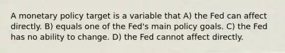 A monetary policy target is a variable that A) the Fed can affect directly. B) equals one of the Fed's main policy goals. C) the Fed has no ability to change. D) the Fed cannot affect directly.