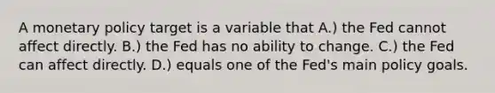 A monetary policy target is a variable that A.) the Fed cannot affect directly. B.) the Fed has no ability to change. C.) the Fed can affect directly. D.) equals one of the Fed's main policy goals.