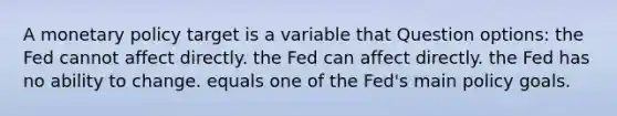 A monetary policy target is a variable that Question options: the Fed cannot affect directly. the Fed can affect directly. the Fed has no ability to change. equals one of the Fed's main policy goals.