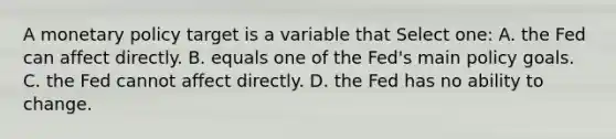 A <a href='https://www.questionai.com/knowledge/kEE0G7Llsx-monetary-policy' class='anchor-knowledge'>monetary policy</a> target is a variable that Select one: A. the Fed can affect directly. B. equals one of the Fed's main policy goals. C. the Fed cannot affect directly. D. the Fed has no ability to change.