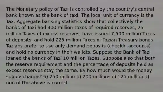 The Monetary policy of Tazi is controlled by the country's central bank known as the bank of taxi. The local unit of currency is the Tax. Aggregate banking statistics show that collectively the banks of Taxi hod 300 million Taxes of required reserves, 75 million Taxes of excess reserves, have issued 7,500 million Tazes of deposits, and hold 225 million Taxes of Tazian Treasury bonds. Tazians prefer to use only demand deposits (checkin accounts) and hold no currency in their wallets. Suppose the Bank of Tazi loaned the banks of Tazi 10 million Tazes. Suppose also that both the reserve requirement and the percentage of deposits held as excess reserves stay the same. By how much would the money supply change? a) 250 million b) 200 millions c) 125 million d) non of the above is correct