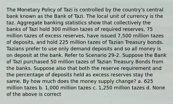 The Monetary Policy of Tazi is controlled by the country's central bank known as the Bank of Tazi. The local unit of currency is the taz. Aggregate banking statistics show that collectively the banks of Tazi hold 300 million tazes of required reserves, 75 million tazes of excess reserves, have issued 7,500 million tazes of deposits, and hold 225 million tazes of Tazian Treasury bonds. Tazians prefer to use only demand deposits and so all money is on deposit at the bank. Refer to Scenario 29-2. Suppose the Bank of Tazi purchased 50 million tazes of Tazian Treasury Bonds from the banks. Suppose also that both the reserve requirement and the percentage of deposits held as excess reserves stay the same. By how much does the money supply change? a. 625 million tazes b. 1,000 million tazes c. 1,250 million tazes d. None of the above is correct