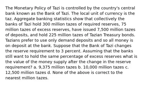 The <a href='https://www.questionai.com/knowledge/kEE0G7Llsx-monetary-policy' class='anchor-knowledge'>monetary policy</a> of Tazi is controlled by the country's central bank known as the Bank of Tazi. The local unit of currency is the taz. Aggregate banking statistics show that collectively the banks of Tazi hold 300 million tazes of required reserves, 75 million tazes of excess reserves, have issued 7,500 million tazes of deposits, and hold 225 million tazes of Tazian Treasury bonds. Tazians prefer to use only demand deposits and so all money is on deposit at the bank. Suppose that the Bank of Tazi changes the reserve requirement to 3 percent. Assuming that the banks still want to hold the same percentage of excess reserves what is the value of the money supply after the change in the reserve requirement? a. 9,375 million tazes b. 10,000 million tazes c. 12,500 million tazes d. None of the above is correct to the nearest million tazes.