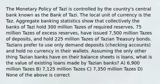 The <a href='https://www.questionai.com/knowledge/kEE0G7Llsx-monetary-policy' class='anchor-knowledge'>monetary policy</a> of Tazi is controlled by the country's central bank known as the Bank of Tazi. The local unit of currency is the Taz. Aggregate banking statistics show that collectively the banks of Tazi hold 300 million Tazes of required reserves, 75 million Tazes of excess reserves, have issued 7,500 million Tazes of deposits, and hold 225 million Tazes of Tazian Treasury bonds. Tazians prefer to use only demand deposits (checking accounts) and hold no currency in their wallets. Assuming the only other thing Tazian banks have on their balance sheets is loans, what is the value of existing loans made by Tazian banks? A) 6,900 million Tazes B) 7,125 million Tazes C) 7,350 million Tazes D) None of the above is correct