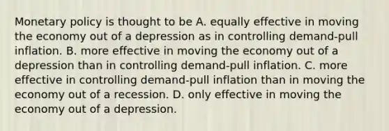 Monetary policy is thought to be A. equally effective in moving the economy out of a depression as in controlling demand-pull inflation. B. more effective in moving the economy out of a depression than in controlling demand-pull inflation. C. more effective in controlling demand-pull inflation than in moving the economy out of a recession. D. only effective in moving the economy out of a depression.