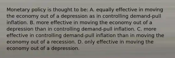 Monetary policy is thought to be: A. equally effective in moving the economy out of a depression as in controlling demand-pull inflation. B. more effective in moving the economy out of a depression than in controlling demand-pull inflation. C. more effective in controlling demand-pull inflation than in moving the economy out of a recession. D. only effective in moving the economy out of a depression.