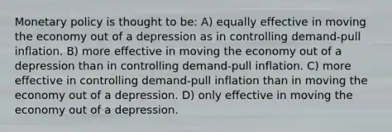 Monetary policy is thought to be: A) equally effective in moving the economy out of a depression as in controlling demand-pull inflation. B) more effective in moving the economy out of a depression than in controlling demand-pull inflation. C) more effective in controlling demand-pull inflation than in moving the economy out of a depression. D) only effective in moving the economy out of a depression.