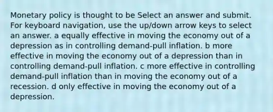 <a href='https://www.questionai.com/knowledge/kEE0G7Llsx-monetary-policy' class='anchor-knowledge'>monetary policy</a> is thought to be Select an answer and submit. For keyboard navigation, use the up/down arrow keys to select an answer. a equally effective in moving the economy out of a depression as in controlling demand-pull inflation. b more effective in moving the economy out of a depression than in controlling demand-pull inflation. c more effective in controlling demand-pull inflation than in moving the economy out of a recession. d only effective in moving the economy out of a depression.