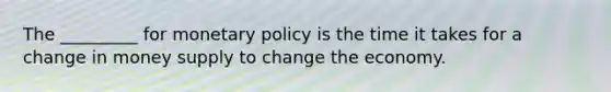 The _________ for <a href='https://www.questionai.com/knowledge/kEE0G7Llsx-monetary-policy' class='anchor-knowledge'>monetary policy</a> is the time it takes for a change in money supply to change the economy.