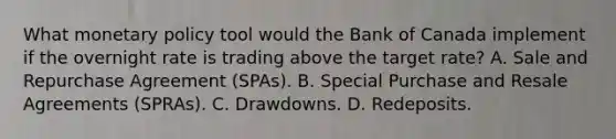 What <a href='https://www.questionai.com/knowledge/kEE0G7Llsx-monetary-policy' class='anchor-knowledge'>monetary policy</a> tool would the Bank of Canada implement if the overnight rate is trading above the target rate? A. Sale and Repurchase Agreement (SPAs). B. Special Purchase and Resale Agreements (SPRAs). C. Drawdowns. D. Redeposits.