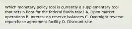 Which monetary policy tool is currently a supplementary tool that sets a floor for the federal funds rate? A. Open market operations B. Interest on reserve balances C. Overnight reverse repurchase agreement facility D. Discount rate