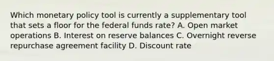 Which <a href='https://www.questionai.com/knowledge/kEE0G7Llsx-monetary-policy' class='anchor-knowledge'>monetary policy</a> tool is currently a supplementary tool that sets a floor for the federal funds rate? A. Open market operations B. Interest on reserve balances C. Overnight reverse repurchase agreement facility D. Discount rate