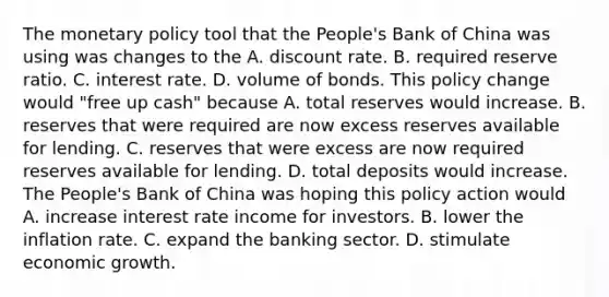 The monetary policy tool that the​ People's Bank of China was using was changes to the A. discount rate. B. required reserve ratio. C. interest rate. D. volume of bonds. This policy change would​ "free up​ cash" because A. total reserves would increase. B. reserves that were required are now excess reserves available for lending. C. reserves that were excess are now required reserves available for lending. D. total deposits would increase. The​ People's Bank of China was hoping this policy action would A. increase interest rate income for investors. B. lower the inflation rate. C. expand the banking sector. D. stimulate economic growth.