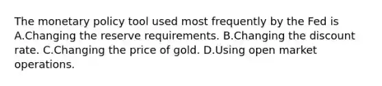 The monetary policy tool used most frequently by the Fed is A.Changing the reserve requirements. B.Changing the discount rate. C.Changing the price of gold. D.Using open market operations.