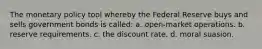 The monetary policy tool whereby the Federal Reserve buys and sells government bonds is called: a. open-market operations. b. reserve requirements. c. the discount rate. d. moral suasion.