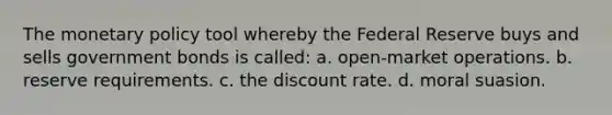 The monetary policy tool whereby the Federal Reserve buys and sells government bonds is called: a. open-market operations. b. reserve requirements. c. the discount rate. d. moral suasion.