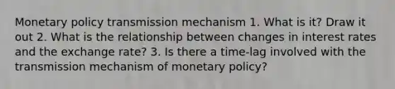 Monetary policy transmission mechanism 1. What is it? Draw it out 2. What is the relationship between changes in interest rates and the exchange rate? 3. Is there a time-lag involved with the transmission mechanism of monetary policy?