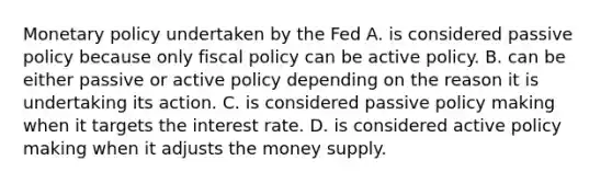 Monetary policy undertaken by the Fed A. is considered passive policy because only fiscal policy can be active policy. B. can be either passive or active policy depending on the reason it is undertaking its action. C. is considered passive policy making when it targets the interest rate. D. is considered active policy making when it adjusts the money supply.