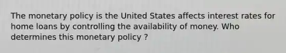 The monetary policy is the United States affects interest rates for home loans by controlling the availability of money. Who determines this monetary policy ?