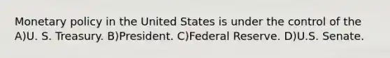 Monetary policy in the United States is under the control of the A)U. S. Treasury. B)President. C)Federal Reserve. D)U.S. Senate.