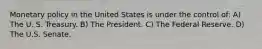 Monetary policy in the United States is under the control of: A) The U. S. Treasury. B) The President. C) The Federal Reserve. D) The U.S. Senate.