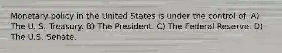 Monetary policy in the United States is under the control of: A) The U. S. Treasury. B) The President. C) The Federal Reserve. D) The U.S. Senate.