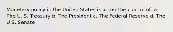 Monetary policy in the United States is under the control of: a. The U. S. Treasury b. The President c. The Federal Reserve d. The U.S. Senate