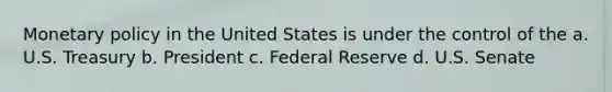 Monetary policy in the United States is under the control of the a. U.S. Treasury b. President c. Federal Reserve d. U.S. Senate