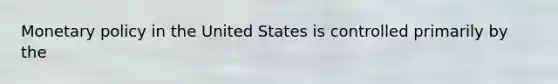 Monetary policy in the United States is controlled primarily by the