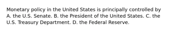 Monetary policy in the United States is principally controlled by A. the U.S. Senate. B. the President of the United States. C. the U.S. Treasury Department. D. the Federal Reserve.