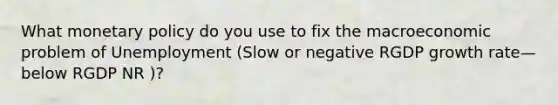 What monetary policy do you use to fix the macroeconomic problem of Unemployment (Slow or negative RGDP growth rate—below RGDP NR )?