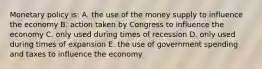 Monetary policy is: A. the use of the money supply to influence the economy B. action taken by Congress to influence the economy C. only used during times of recession D. only used during times of expansion E. the use of government spending and taxes to influence the economy