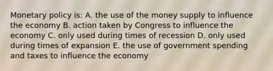 Monetary policy is: A. the use of the money supply to influence the economy B. action taken by Congress to influence the economy C. only used during times of recession D. only used during times of expansion E. the use of government spending and taxes to influence the economy