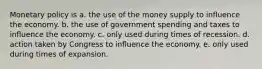 Monetary policy is a. the use of the money supply to influence the economy. b. the use of government spending and taxes to influence the economy. c. only used during times of recession. d. action taken by Congress to influence the economy. e. only used during times of expansion.